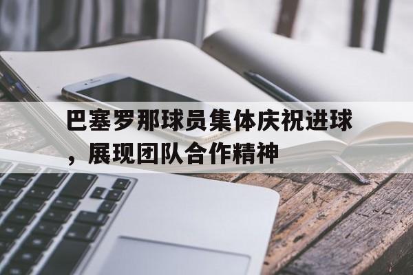 巴塞罗那球员集体庆祝进球，展现团队合作精神